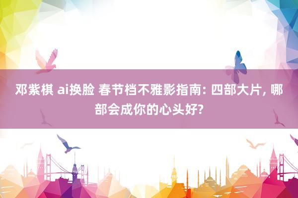 邓紫棋 ai换脸 春节档不雅影指南: 四部大片， 哪部会成你的心头好?