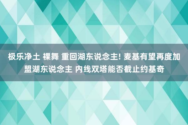 极乐净土 裸舞 重回湖东说念主! 麦基有望再度加盟湖东说念主 内线双塔能否截止约基奇