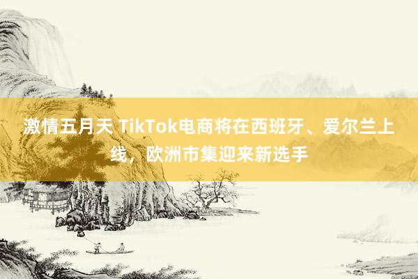 激情五月天 TikTok电商将在西班牙、爱尔兰上线，欧洲市集迎来新选手