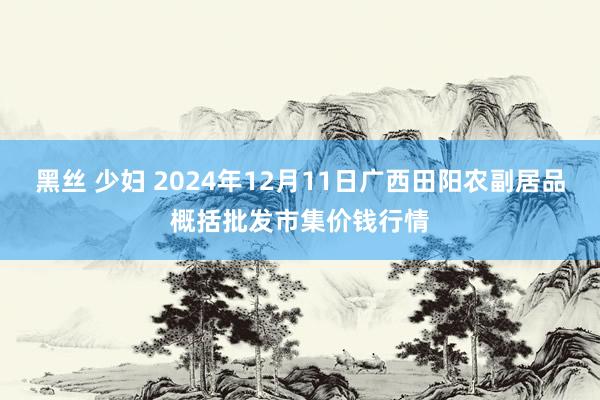 黑丝 少妇 2024年12月11日广西田阳农副居品概括批发市集价钱行情