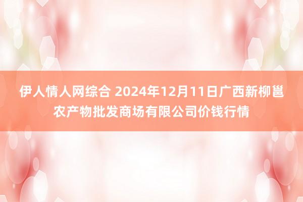 伊人情人网综合 2024年12月11日广西新柳邕农产物批发商场有限公司价钱行情