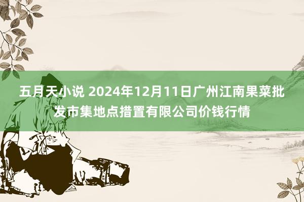 五月天小说 2024年12月11日广州江南果菜批发市集地点措置有限公司价钱行情