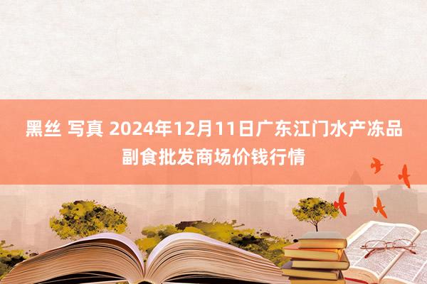 黑丝 写真 2024年12月11日广东江门水产冻品副食批发商场价钱行情