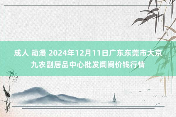 成人 动漫 2024年12月11日广东东莞市大京九农副居品中心批发阛阓价钱行情