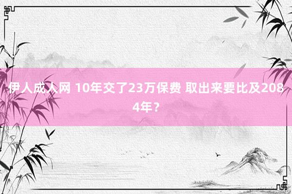 伊人成人网 10年交了23万保费 取出来要比及2084年？