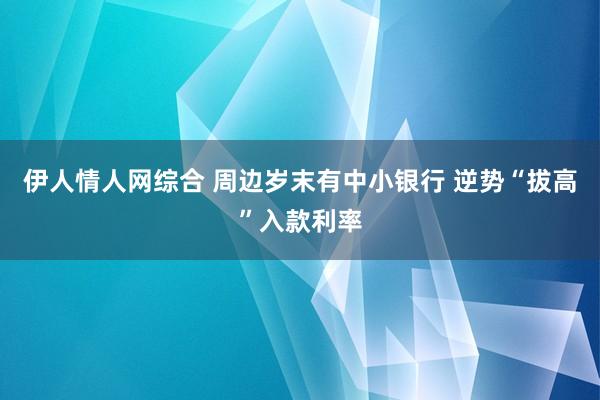 伊人情人网综合 周边岁末有中小银行 逆势“拔高”入款利率