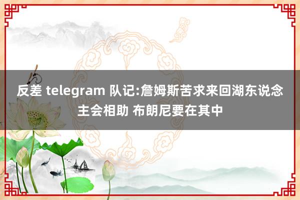 反差 telegram 队记:詹姆斯苦求来回湖东说念主会相助 布朗尼要在其中