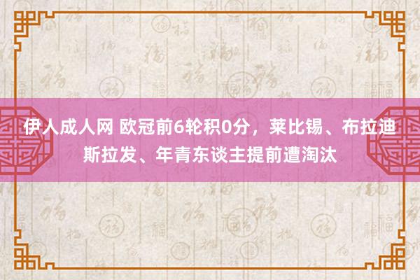 伊人成人网 欧冠前6轮积0分，莱比锡、布拉迪斯拉发、年青东谈主提前遭淘汰