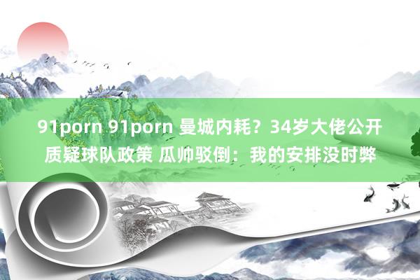 91porn 91porn 曼城内耗？34岁大佬公开质疑球队政策 瓜帅驳倒：我的安排没时弊