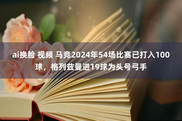 ai换脸 视频 马竞2024年54场比赛已打入100球，格列兹曼进19球为头号弓手