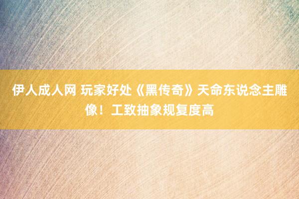 伊人成人网 玩家好处《黑传奇》天命东说念主雕像！工致抽象规复度高