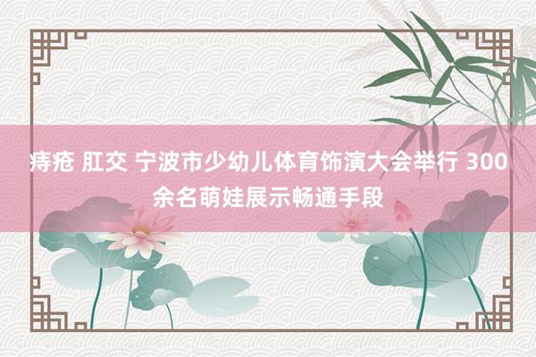 痔疮 肛交 宁波市少幼儿体育饰演大会举行 300余名萌娃展示畅通手段