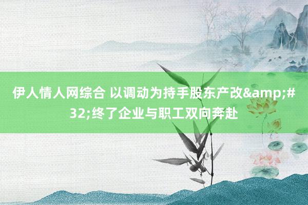 伊人情人网综合 以调动为持手股东产改&#32;终了企业与职工双向奔赴