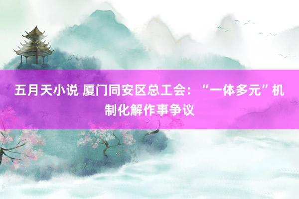 五月天小说 厦门同安区总工会：“一体多元”机制化解作事争议