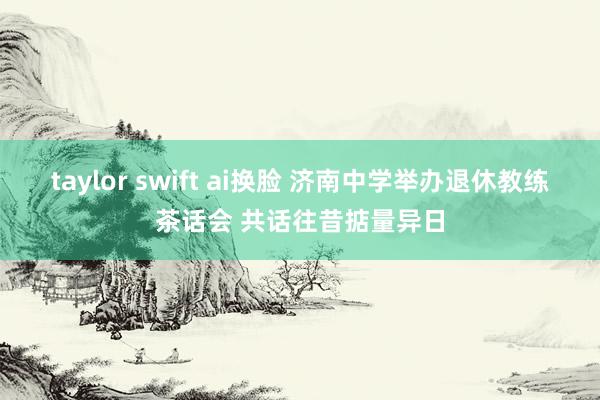 taylor swift ai换脸 济南中学举办退休教练茶话会 共话往昔掂量异日