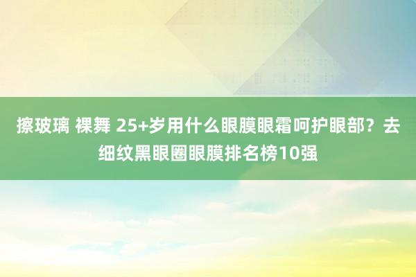 擦玻璃 裸舞 25+岁用什么眼膜眼霜呵护眼部？去细纹黑眼圈眼膜排名榜10强