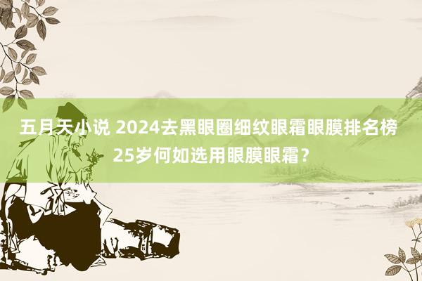 五月天小说 2024去黑眼圈细纹眼霜眼膜排名榜 25岁何如选用眼膜眼霜？