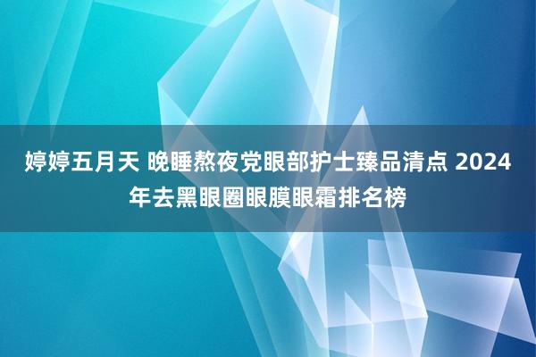 婷婷五月天 晚睡熬夜党眼部护士臻品清点 2024年去黑眼圈眼膜眼霜排名榜