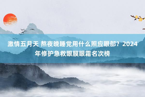 激情五月天 熬夜晚睡党用什么照应眼部？2024年修护急救眼膜眼霜名次榜