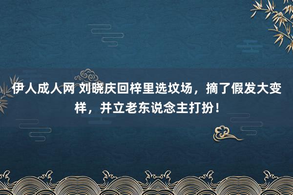 伊人成人网 刘晓庆回梓里选坟场，摘了假发大变样，并立老东说念主打扮！