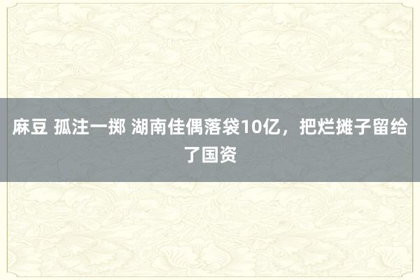 麻豆 孤注一掷 湖南佳偶落袋10亿，把烂摊子留给了国资