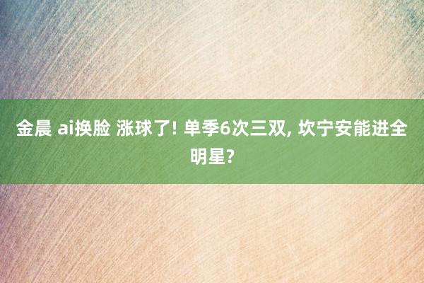 金晨 ai换脸 涨球了! 单季6次三双， 坎宁安能进全明星?