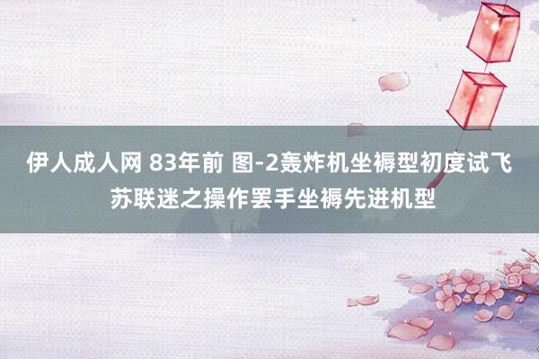 伊人成人网 83年前 图-2轰炸机坐褥型初度试飞 苏联迷之操作罢手坐褥先进机型