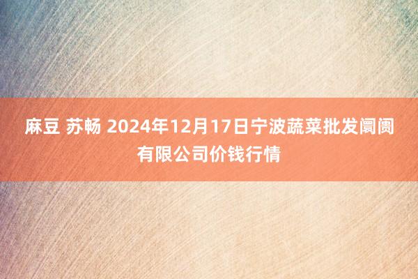 麻豆 苏畅 2024年12月17日宁波蔬菜批发阛阓有限公司价钱行情