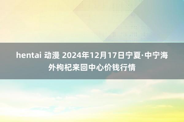 hentai 动漫 2024年12月17日宁夏·中宁海外枸杞来回中心价钱行情