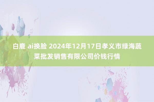 白鹿 ai换脸 2024年12月17日孝义市绿海蔬菜批发销售有限公司价钱行情