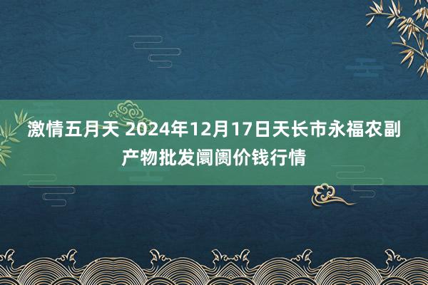 激情五月天 2024年12月17日天长市永福农副产物批发阛阓价钱行情