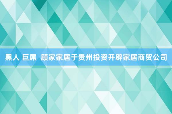 黑人 巨屌  顾家家居于贵州投资开辟家居商贸公司