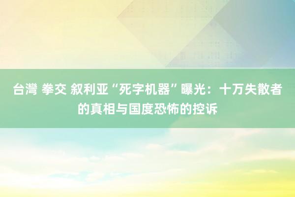 台灣 拳交 叙利亚“死字机器”曝光：十万失散者的真相与国度恐怖的控诉