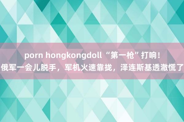 porn hongkongdoll “第一枪”打响！俄军一会儿脱手，军机火速靠拢，泽连斯基透澈慌了