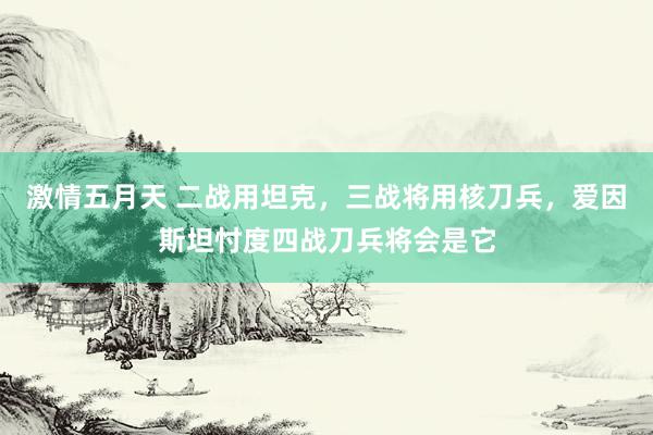 激情五月天 二战用坦克，三战将用核刀兵，爱因斯坦忖度四战刀兵将会是它