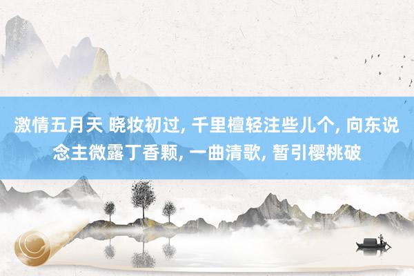 激情五月天 晓妆初过， 千里檀轻注些儿个， 向东说念主微露丁香颗， 一曲清歌， 暂引樱桃破