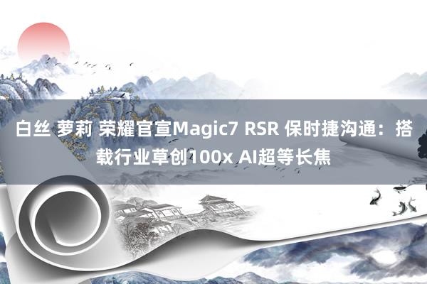 白丝 萝莉 荣耀官宣Magic7 RSR 保时捷沟通：搭载行业草创100x AI超等长焦