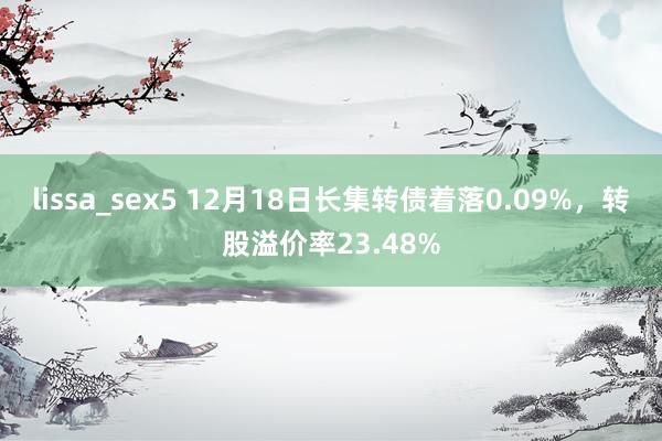 lissa_sex5 12月18日长集转债着落0.09%，转股溢价率23.48%