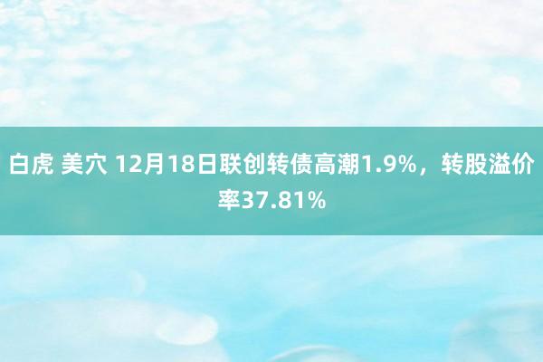 白虎 美穴 12月18日联创转债高潮1.9%，转股溢价率37.81%