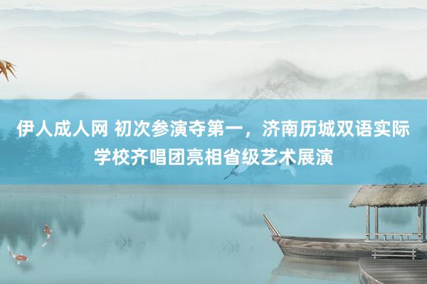 伊人成人网 初次参演夺第一，济南历城双语实际学校齐唱团亮相省级艺术展演