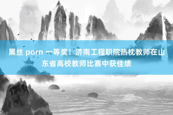 黑丝 porn 一等奖！济南工程职院热枕教师在山东省高校教师比赛中获佳绩