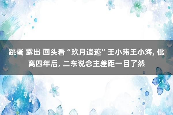 跳蛋 露出 回头看“玖月遗迹”王小玮王小海， 仳离四年后， 二东说念主差距一目了然