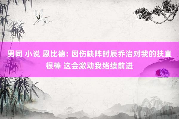 男同 小说 恩比德: 因伤缺阵时辰乔治对我的扶直很棒 这会激动我络续前进