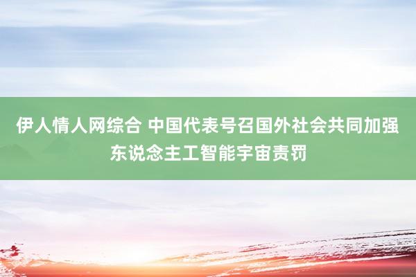 伊人情人网综合 中国代表号召国外社会共同加强东说念主工智能宇宙责罚