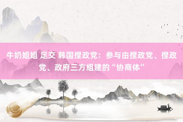 牛奶姐姐 足交 韩国捏政党：参与由捏政党、捏政党、政府三方组建的“协商体”