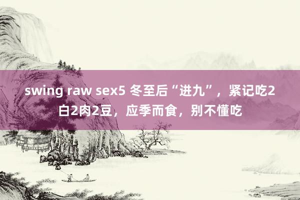 swing raw sex5 冬至后“进九”，紧记吃2白2肉2豆，应季而食，别不懂吃