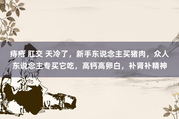 痔疮 肛交 天冷了，新手东说念主买猪肉，众人东说念主专买它吃，高钙高卵白，补肾补精神