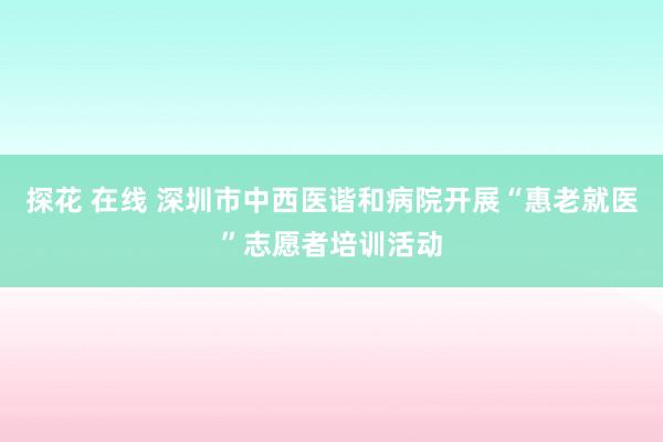 探花 在线 深圳市中西医谐和病院开展“惠老就医”志愿者培训活动