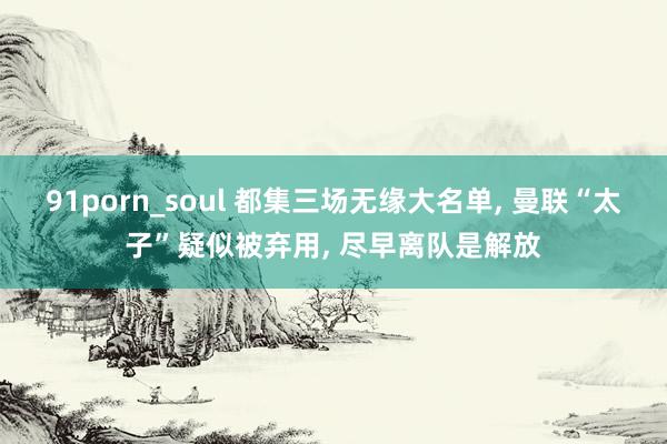 91porn_soul 都集三场无缘大名单， 曼联“太子”疑似被弃用， 尽早离队是解放