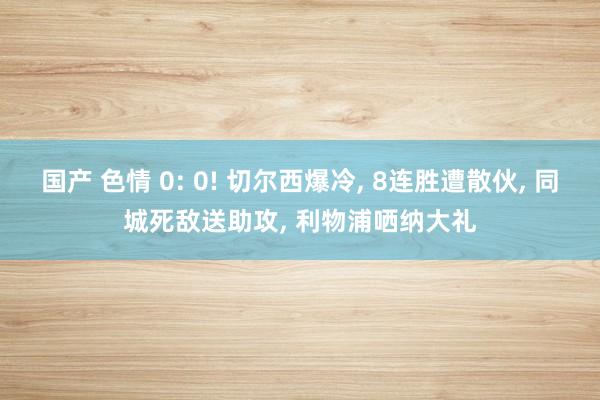 国产 色情 0: 0! 切尔西爆冷， 8连胜遭散伙， 同城死敌送助攻， 利物浦哂纳大礼